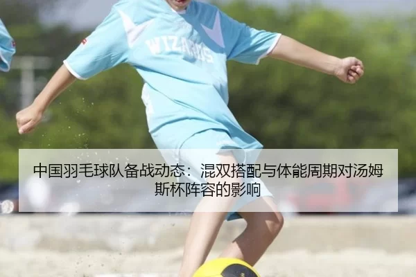 中国羽毛球队备战动态：混双搭配与体能周期对汤姆斯杯阵容的影响